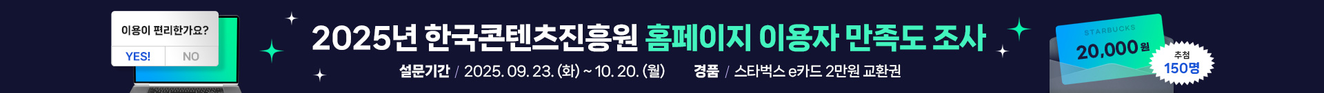 2025년 한국콘텐츠진흥원 홈페이지 이용자 만족도 조사
설문기간 : 2025. 09. 23. (화) ~ 10. 20. (월)
경품 : 스타벅스 e카드 2만원 교환권
starbucks 20,000원
추첨 150명
